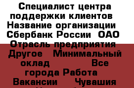 Специалист центра поддержки клиентов › Название организации ­ Сбербанк России, ОАО › Отрасль предприятия ­ Другое › Минимальный оклад ­ 18 500 - Все города Работа » Вакансии   . Чувашия респ.,Новочебоксарск г.